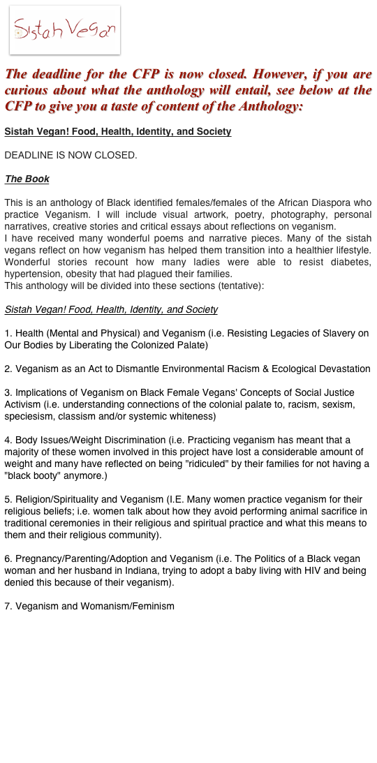 ￼
The deadline for the CFP is now closed. However, if you are curious about what the anthology will entail, see below at the CFP to give you a taste of content of the Anthology:
Sistah Vegan! Food, Health, Identity, and Society 

DEADLINE IS NOW CLOSED.

The Book

This is an anthology of Black identified females/females of the African Diaspora who practice Veganism. I will include visual artwork, poetry, photography, personal narratives, creative stories and critical essays about reflections on veganism. 
I have received many wonderful poems and narrative pieces. Many of the sistah vegans reflect on how veganism has helped them transition into a healthier lifestyle. Wonderful stories recount how many ladies were able to resist diabetes, hypertension, obesity that had plagued their families. 
This anthology will be divided into these sections (tentative):

Sistah Vegan! Food, Health, Identity, and Society

1. Health (Mental and Physical) and Veganism (i.e. Resisting Legacies of Slavery on Our Bodies by Liberating the Colonized Palate)

2. Veganism as an Act to Dismantle Environmental Racism & Ecological Devastation

3. Implications of Veganism on Black Female Vegans' Concepts of Social Justice Activism (i.e. understanding connections of the colonial palate to, racism, sexism, speciesism, classism and/or systemic whiteness)

4. Body Issues/Weight Discrimination (i.e. Practicing veganism has meant that a majority of these women involved in this project have lost a considerable amount of weight and many have reflected on being "ridiculed" by their families for not having a "black booty" anymore.)

5. Religion/Spirituality and Veganism (I.E. Many women practice veganism for their religious beliefs; i.e. women talk about how they avoid performing animal sacrifice in traditional ceremonies in their religious and spiritual practice and what this means to them and their religious community).

6. Pregnancy/Parenting/Adoption and Veganism (i.e. The Politics of a Black vegan woman and her husband in Indiana, trying to adopt a baby living with HIV and being denied this because of their veganism).

7. Veganism and Womanism/Feminism 


